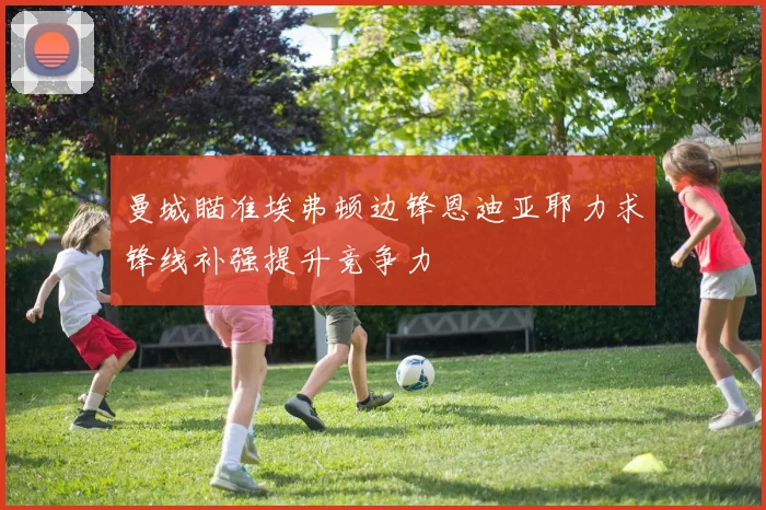 曼城瞄准埃弗顿边锋恩迪亚耶力求锋线补强提升竞争力