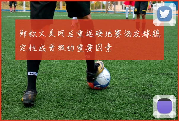 郑钦文美网后重返硬地赛场发球稳定性成晋级的重要因素