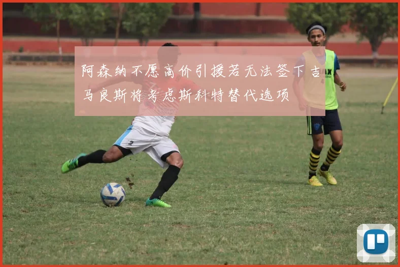 阿森纳不愿高价引援若无法签下吉马良斯将考虑斯科特替代选项