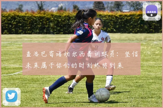查洛巴寄语切尔西青训球员：坚信未来属于你们的时刻终将到来
