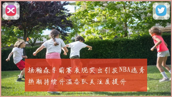 杨瀚森季前赛表现突出引发NBA选秀热潮持续升温各队关注度提升