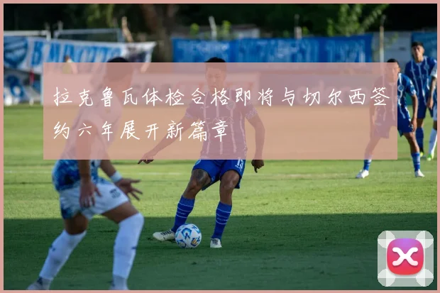 拉克鲁瓦体检合格即将与切尔西签约六年展开新篇章