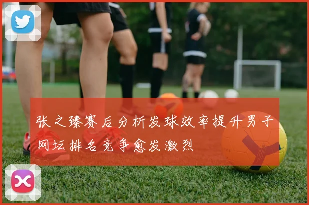 张之臻赛后分析发球效率提升男子网坛排名竞争愈发激烈
