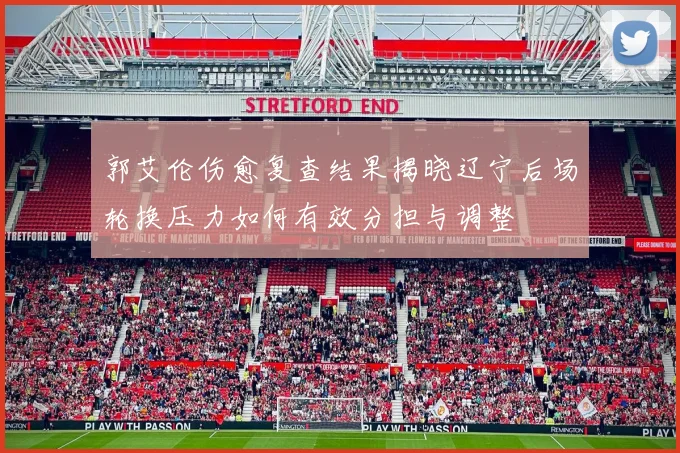 郭艾伦伤愈复查结果揭晓辽宁后场轮换压力如何有效分担与调整