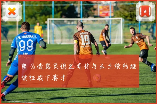 隆戈透露莫德里奇将与米兰续约继续征战下赛季