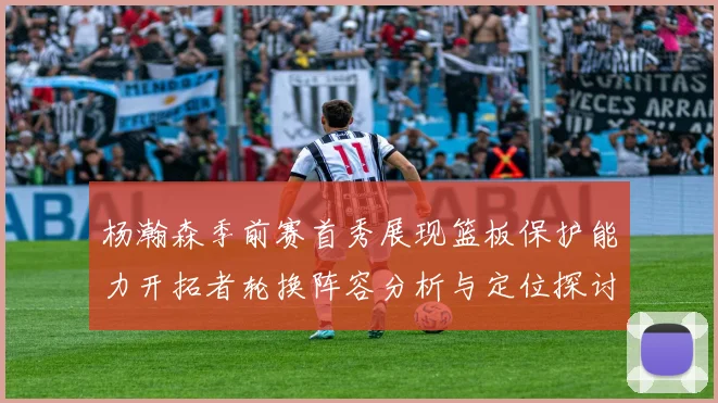 杨瀚森季前赛首秀展现篮板保护能力开拓者轮换阵容分析与定位探讨