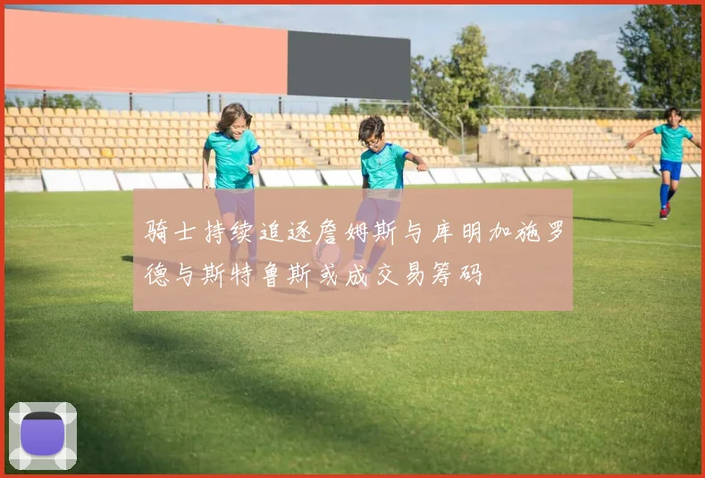 骑士持续追逐詹姆斯与库明加施罗德与斯特鲁斯或成交易筹码