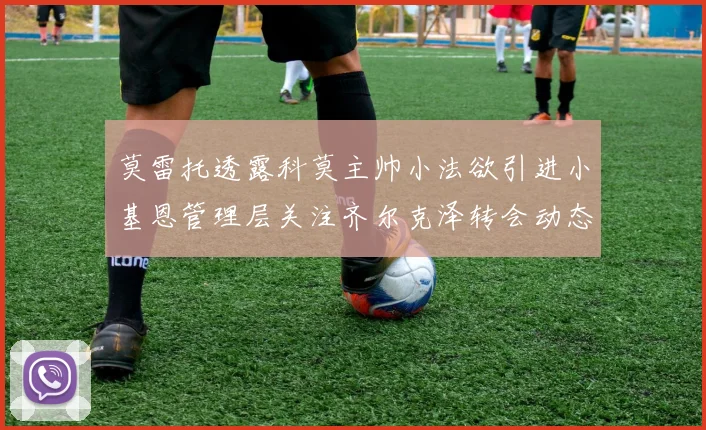 莫雷托透露科莫主帅小法欲引进小基恩管理层关注齐尔克泽转会动态