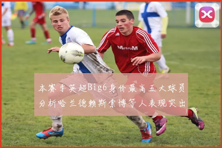 本赛季英超Big6身价最高五大球员分析哈兰德赖斯索博等人表现突出