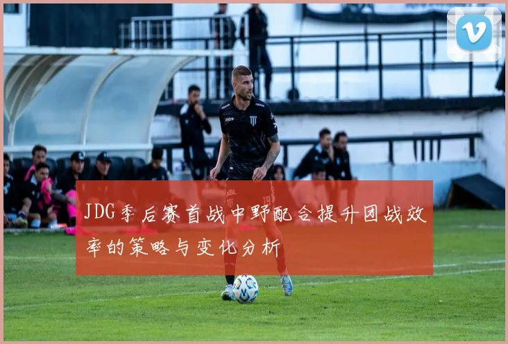 JDG季后赛首战中野配合提升团战效率的策略与变化分析