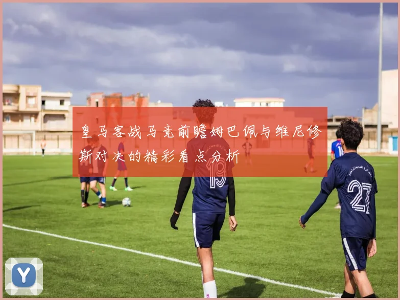 皇马客战马竞前瞻姆巴佩与维尼修斯对决的精彩看点分析